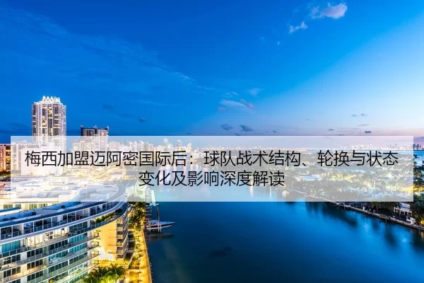 梅西加盟迈阿密国际后：球队战术结构、轮换与状态变化及影响深度解读
